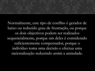 Normalmente, este tipo de conflito é gerador de
baixo ou reduzido grau de frustração, ou porque
os dois objectivos podem ser realizados
sequencialmente, porque um deles é considerado
suficientemente compensador, porque o
indivíduo toma uma decisão e efectua uma
racionalização reduzindo assim a ansiedade.
 