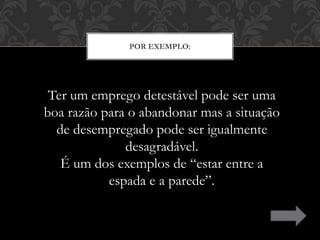 POR EXEMPLO:
Ter um emprego detestável pode ser uma
boa razão para o abandonar mas a situação
de desempregado pode ser igualmente
desagradável.
É um dos exemplos de “estar entre a
espada e a parede”.
 