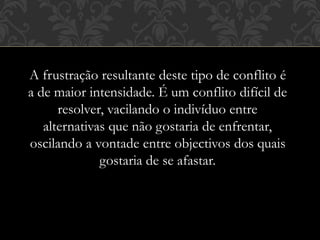 A frustração resultante deste tipo de conflito é
a de maior intensidade. É um conflito difícil de
resolver, vacilando o indivíduo entre
alternativas que não gostaria de enfrentar,
oscilando a vontade entre objectivos dos quais
gostaria de se afastar.
 