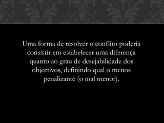 Uma forma de resolver o conflito poderia
consistir em estabelecer uma diferença
quanto ao grau de desejabilidade dos
objectivos, definindo qual o menos
penalizante (o mal menor).
 