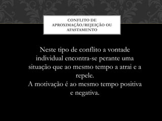 CONFLITO DE
APROXIMAÇÃO/REJEIÇÃO OU
AFASTAMENTO
Neste tipo de conflito a vontade
individual encontra-se perante uma
situação que ao mesmo tempo a atrai e a
repele.
A motivação é ao mesmo tempo positiva
e negativa.
 