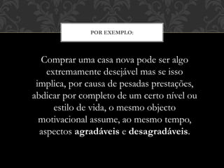POR EXEMPLO:
Comprar uma casa nova pode ser algo
extremamente desejável mas se isso
implica, por causa de pesadas prestações,
abdicar por completo de um certo nível ou
estilo de vida, o mesmo objecto
motivacional assume, ao mesmo tempo,
aspectos agradáveis e desagradáveis.
 