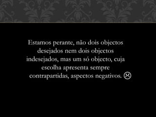 Estamos perante, não dois objectos
desejados nem dois objectos
indesejados, mas um só objecto, cuja
escolha apresenta sempre
contrapartidas, aspectos negativos. 
 