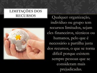 Qualquer organização,
indivíduo ou grupo tem
recursos limitados, sejam
eles financeiros, técnicos ou
humanos, pelo que é
necessário a partilha justa
dos recursos, o que se torna
difícil porque existem
sempre pessoas que se
consideram mais
prejudicadas.
LIMITAÇÕES DOS
RECURSOS
 