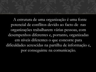 A estrutura de uma organização é uma fonte
potencial de conflitos devido ao facto de nas
organizações trabalharem várias pessoas, com
desempenhos diferentes e, portanto, organizadas
em níveis diferentes o que concorre para
dificuldades acrescidas na partilha de informação e,
por conseguinte na comunicação.
 