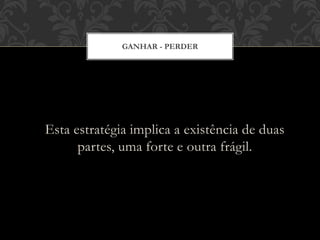 Esta estratégia implica a existência de duas
partes, uma forte e outra frágil.
GANHAR - PERDER
 