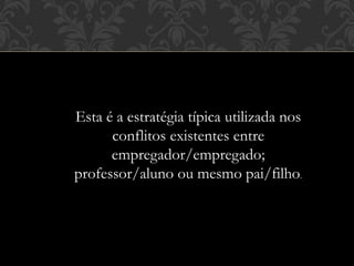 Esta é a estratégia típica utilizada nos
conflitos existentes entre
empregador/empregado;
professor/aluno ou mesmo pai/filho.
 