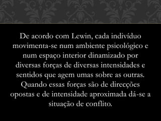 De acordo com Lewin, cada indivíduo
movimenta-se num ambiente psicológico e
num espaço interior dinamizado por
diversas forças de diversas intensidades e
sentidos que agem umas sobre as outras.
Quando essas forças são de direcções
opostas e de intensidade aproximada dá-se a
situação de conflito.
 