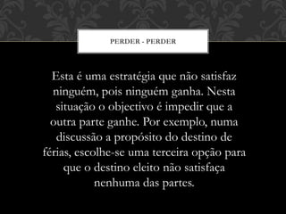 PERDER - PERDER
Esta é uma estratégia que não satisfaz
ninguém, pois ninguém ganha. Nesta
situação o objectivo é impedir que a
outra parte ganhe. Por exemplo, numa
discussão a propósito do destino de
férias, escolhe-se uma terceira opção para
que o destino eleito não satisfaça
nenhuma das partes.
 