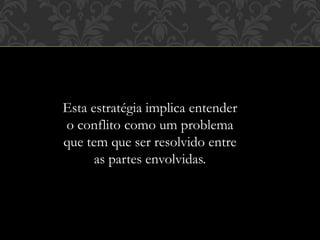 Esta estratégia implica entender
o conflito como um problema
que tem que ser resolvido entre
as partes envolvidas.
 