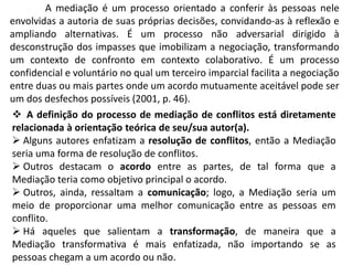 A mediação é um processo orientado a conferir às pessoas nele
envolvidas a autoria de suas próprias decisões, convidando-as à reflexão e
ampliando alternativas. É um processo não adversarial dirigido à
desconstrução dos impasses que imobilizam a negociação, transformando
um contexto de confronto em contexto colaborativo. É um processo
confidencial e voluntário no qual um terceiro imparcial facilita a negociação
entre duas ou mais partes onde um acordo mutuamente aceitável pode ser
um dos desfechos possíveis (2001, p. 46).
 A definição do processo de mediação de conflitos está diretamente
relacionada à orientação teórica de seu/sua autor(a).
 Alguns autores enfatizam a resolução de conflitos, então a Mediação
seria uma forma de resolução de conflitos.
 Outros destacam o acordo entre as partes, de tal forma que a
Mediação teria como objetivo principal o acordo.
 Outros, ainda, ressaltam a comunicação; logo, a Mediação seria um
meio de proporcionar uma melhor comunicação entre as pessoas em
conflito.
 Há aqueles que salientam a transformação, de maneira que a
Mediação transformativa é mais enfatizada, não importando se as
pessoas chegam a um acordo ou não.
 