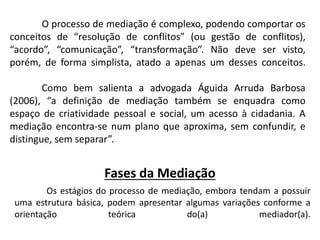 O processo de mediação é complexo, podendo comportar os
conceitos de “resolução de conflitos” (ou gestão de conflitos),
“acordo”, “comunicação”, “transformação”. Não deve ser visto,
porém, de forma simplista, atado a apenas um desses conceitos.
Como bem salienta a advogada Águida Arruda Barbosa
(2006), “a definição de mediação também se enquadra como
espaço de criatividade pessoal e social, um acesso à cidadania. A
mediação encontra-se num plano que aproxima, sem confundir, e
distingue, sem separar”.
Fases da Mediação
Os estágios do processo de mediação, embora tendam a possuir
uma estrutura básica, podem apresentar algumas variações conforme a
orientação teórica do(a) mediador(a).
 