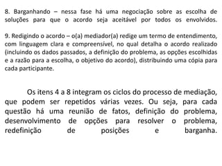 8. Barganhando – nessa fase há uma negociação sobre as escolha de
soluções para que o acordo seja aceitável por todos os envolvidos.
9. Redigindo o acordo – o(a) mediador(a) redige um termo de entendimento,
com linguagem clara e compreensível, no qual detalha o acordo realizado
(incluindo os dados passados, a definição do problema, as opções escolhidas
e a razão para a escolha, o objetivo do acordo), distribuindo uma cópia para
cada participante.
Os itens 4 a 8 integram os ciclos do processo de mediação,
que podem ser repetidos várias vezes. Ou seja, para cada
questão há uma reunião de fatos, definição do problema,
desenvolvimento de opções para resolver o problema,
redefinição de posições e barganha.
 