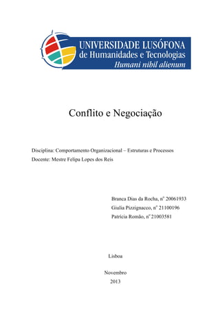 Conflito e Negociação

Disciplina: Comportamento Organizacional – Estruturas e Processos
Docente: Mestre Felipa Lopes dos Reis

Branca Dias da Rocha, no 20061933
Giulia Pizzignacco, no 21100196
Patrícia Romão, no 21003581

Lisboa
Novembro
2013

 