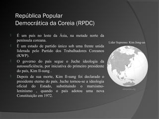 República Popular
    Democrática da Coreia (RPDC)
   É um país no leste da Ásia, na metade norte da
    península coreana.                                        Líder Supremo: Kim Jong-un
   É um estado de partido único sob uma frente unida
    liderada pelo Partido dos Trabalhadores Coreanos
    (KWP).
   O governo do país segue o Juche ideologia da
    autossuficiência, por iniciativa do primeiro presidente
    do país, Kim Il-sung .
   Depois de sua morte, Kim Il-sung foi declarado o
    presidente eterno do país. Juche tornou-se a ideologia
    oficial do Estado, substituindo o marxismo-
                                                                       wikipedia.org
    leninismo , quando o país adotou uma nova
    Constituição em 1972.
 