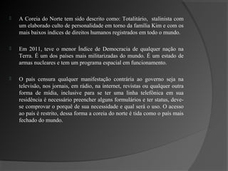    A Coreia do Norte tem sido descrito como: Totalitário, stalinista com
    um elaborado culto de personalidade em torno da família Kim e com os
    mais baixos índices de direitos humanos registrados em todo o mundo.

   Em 2011, teve o menor Índice de Democracia de qualquer nação na
    Terra. É um dos países mais militarizadas do mundo. É um estado de
    armas nucleares e tem um programa espacial em funcionamento.

   O país censura qualquer manifestação contrária ao governo seja na
    televisão, nos jornais, em rádio, na internet, revistas ou qualquer outra
    forma de mídia, inclusive para se ter uma linha telefônica em sua
    residência é necessário preencher alguns formulários e ter status, deve-
    se comprovar o porquê de sua necessidade e qual será o uso. O acesso
    ao país é restrito, dessa forma a coreia do norte é tida como o país mais
    fechado do mundo.
 