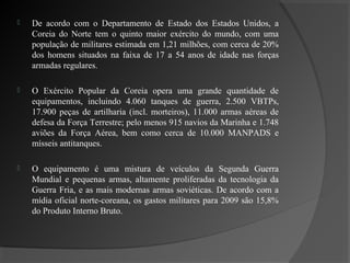    De acordo com o Departamento de Estado dos Estados Unidos, a
    Coreia do Norte tem o quinto maior exército do mundo, com uma
    população de militares estimada em 1,21 milhões, com cerca de 20%
    dos homens situados na faixa de 17 a 54 anos de idade nas forças
    armadas regulares.

   O Exército Popular da Coreia opera uma grande quantidade de
    equipamentos, incluindo 4.060 tanques de guerra, 2.500 VBTPs,
    17.900 peças de artilharia (incl. morteiros), 11.000 armas aéreas de
    defesa da Força Terrestre; pelo menos 915 navios da Marinha e 1.748
    aviões da Força Aérea, bem como cerca de 10.000 MANPADS e
    mísseis antitanques.

   O equipamento é uma mistura de veículos da Segunda Guerra
    Mundial e pequenas armas, altamente proliferadas da tecnologia da
    Guerra Fria, e as mais modernas armas soviéticas. De acordo com a
    mídia oficial norte-coreana, os gastos militares para 2009 são 15,8%
    do Produto Interno Bruto.
 