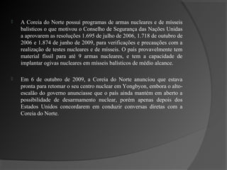    A Coreia do Norte possui programas de armas nucleares e de mísseis
    balísticos o que motivou o Conselho de Segurança das Nações Unidas
    a aprovarem as resoluções 1.695 de julho de 2006, 1.718 de outubro de
    2006 e 1.874 de junho de 2009, para verificações e precauções com a
    realização de testes nucleares e de mísseis. O país provavelmente tem
    material físsil para até 9 armas nucleares, e tem a capacidade de
    implantar ogivas nucleares em mísseis balísticos de médio alcance.

   Em 6 de outubro de 2009, a Coreia do Norte anunciou que estava
    pronta para retomar o seu centro nuclear em Yongbyon, embora o alto-
    escalão do governo anunciasse que o país ainda mantém em aberto a
    possibilidade de desarmamento nuclear, porém apenas depois dos
    Estados Unidos concordarem em conduzir conversas diretas com a
    Coreia do Norte.
 
