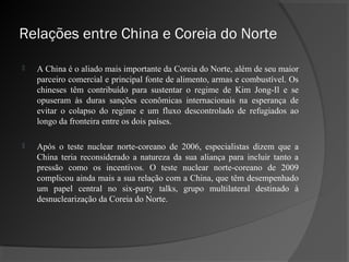Relações entre China e Coreia do Norte

   A China é o aliado mais importante da Coreia do Norte, além de seu maior
    parceiro comercial e principal fonte de alimento, armas e combustível. Os
    chineses têm contribuído para sustentar o regime de Kim Jong-Il e se
    opuseram às duras sanções econômicas internacionais na esperança de
    evitar o colapso do regime e um fluxo descontrolado de refugiados ao
    longo da fronteira entre os dois países.

   Após o teste nuclear norte-coreano de 2006, especialistas dizem que a
    China teria reconsiderado a natureza da sua aliança para incluir tanto a
    pressão como os incentivos. O teste nuclear norte-coreano de 2009
    complicou ainda mais a sua relação com a China, que têm desempenhado
    um papel central no six-party talks, grupo multilateral destinado à
    desnuclearização da Coreia do Norte.
 