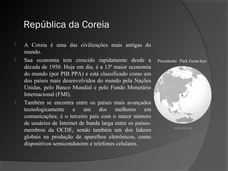 República da Coreia
   A Coreia é uma das civilizações mais antigas do
    mundo.
   Sua economia tem crescido rapidamente desde a             Presidenta: Park Geun-hye
    década de 1950. Hoje em dia, é a 13ª maior economia
    do mundo (por PIB PPA) e está classificado como um
    dos países mais desenvolvidos do mundo pela Nações
    Unidas, pelo Banco Mundial e pelo Fundo Monetário
    Internacional (FMI).
   Também se encontra entre os países mais avançados
    tecnologicamente e um dos melhores em
    comunicações; é o terceiro país com o maior número
    de usuários de Internet de banda larga entre os países-
                                                                      wikipedia.org
    membros da OCDE, sendo também um dos líderes
    globais na produção de aparelhos eletrônicos, como
    dispositivos semicondutores e telefones celulares.
 