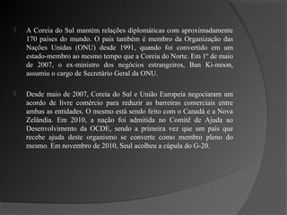    A Coreia do Sul mantém relações diplomáticas com aproximadamente
    170 países do mundo. O país também é membro da Organização das
    Nações Unidas (ONU) desde 1991, quando foi convertido em um
    estado-membro ao mesmo tempo que a Coreia do Norte. Em 1º de maio
    de 2007, o ex-ministro dos negócios estrangeiros, Ban Ki-moon,
    assumiu o cargo de Secretário Geral da ONU.

   Desde maio de 2007, Coreia do Sul e União Europeia negociaram um
    acordo de livre comércio para reduzir as barreiras comerciais entre
    ambas as entidades. O mesmo está sendo feito com o Canadá e a Nova
    Zelândia. Em 2010, a nação foi admitida no Comitê de Ajuda ao
    Desenvolvimento da OCDE, sendo a primeira vez que um país que
    recebe ajuda deste organismo se converte como membro pleno do
    mesmo. Em novembro de 2010, Seul acolheu a cúpula do G-20.
 