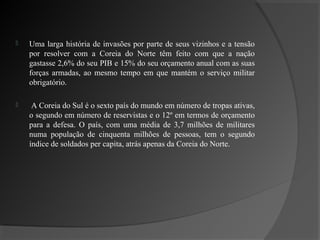    Uma larga história de invasões por parte de seus vizinhos e a tensão
    por resolver com a Coreia do Norte têm feito com que a nação
    gastasse 2,6% do seu PIB e 15% do seu orçamento anual com as suas
    forças armadas, ao mesmo tempo em que mantém o serviço militar
    obrigatório.

    A Coreia do Sul é o sexto país do mundo em número de tropas ativas,
    o segundo em número de reservistas e o 12º em termos de orçamento
    para a defesa. O país, com uma média de 3,7 milhões de militares
    numa população de cinquenta milhões de pessoas, tem o segundo
    índice de soldados per capita, atrás apenas da Coreia do Norte.
 