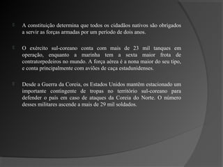    A constituição determina que todos os cidadãos nativos são obrigados
    a servir as forças armadas por um período de dois anos.

   O exército sul-coreano conta com mais de 23 mil tanques em
    operação, enquanto a marinha tem a sexta maior frota de
    contratorpedeiros no mundo. A força aérea é a nona maior do seu tipo,
    e conta principalmente com aviões de caça estadunidenses.

   Desde a Guerra da Coreia, os Estados Unidos mantêm estacionado um
    importante contingente de tropas no território sul-coreano para
    defender o país em caso de ataques da Coreia do Norte. O número
    desses militares ascende a mais de 29 mil soldados.
 