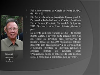    Foi o líder supremo da Coreia do Norte (RPDC)
                  de 1994 a 2011.
                 Ele foi proclamado o Secretário Eterno geral do
                  Partido dos Trabalhadores da Coreia e Presidente
                  Eterno de uma Comissão Nacional de Defesa, em
                  2012. Seu aniversário é um feriado público no
                  país.
                 De acordo com um relatório de 2004 da Human
                  Rights Watch, o governo norte-coreano com Kim
                  era "entre os governos mais repressivos do
                  mundo", tendo até 200.000 prisioneiros políticos
                  de acordo com dados dos EUA e da Coréia do Sul,
                  e nenhuma liberdade de imprensa, religião, a
                  oposição     política   ou     educação    igual:
Kim Jong-il       "Praticamente todos os aspectos da vida política,
16/02/1941        social e econômica é controlada pelo governo”.
     ┼
17/12/2011
 