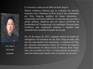    É o terceiro e mais jovem filho de Kim Jong-il
                 Muitos relatórios indicam que as violações dos direitos
                  humanos sob a liderança de Kim Jong-il são continuados
                  por Kim Jong-un, pedidos de matar desertores,
                  conduzindo execuções públicas e as pessoas que enviam a
                  prisão política. Supõe-se que ele estava envolvido no
                  bombardeio de Yeonpyeong e do naufrágio Cheonan para
                  fortalecer suas credenciais militares e facilitar uma
                  transição bem sucedida do poder de seu pai.

                 Em 14 de março de 2013, surgiram relatos de fontes de
                  inteligência sul-coreanos de que Kim Jong-un tinha sido
                  alvo de uma tentativa de assassinato. A tentativa foi feita
Kim Jong-un
                  por "pessoas descontentes dentro do" Norte em resposta
                  ao rebaixamento do diretor Geral de Bureau, Kim Yong-
08/01/1983
                  chol, em novembro de 2012. O rebaixamento foi devido a
Atualidade        uma luta interna pelo poder entre as facções do governo.
 