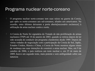 Programa nuclear norte-coreano
   O programa nuclear norte-coreano tem suas raízes na guerra da Coreia,
    que opôs os norte-coreanos aos sul-coreanos, aliados aos americanos. Na
    ocasião, estes últimos deixaram a porta aberta[necessário esclarecer] à
    utilização da arma nuclear contra o norte.

   A Coreia do Norte foi signatária do Tratado de não proliferação de armas
    nucleares (TNP) até 10 de janeiro de 2003, quando se retirou depois de ter
    sido acusada de conduzir um programa clandestino desde 1989. Depois de
    várias rodadas de negociação com a participação da Coreia do Sul, Japão,
    Estados Unidos, Rússia e China, a Coreia do Norte mostrou alguns sinais
    de mudança nas suas intenções de construir a arma nuclear. Mas, em 9 de
    outubro de 2006, o país realizou um teste nuclear e, em 25 de maio de
    2009, houve um segundo teste, mais potente e sem ambiguidade sobre sua
    natureza
 
