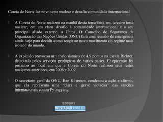Coreia do Norte faz novo teste nuclear e desafia comunidade internacional

   A Coreia do Norte realizou na manhã desta terça-feira seu terceiro teste
    nuclear, em um claro desafio à comunidade internacional e a seu
    principal aliado externo, a China. O Conselho de Segurança da
    Organização das Nações Unidas (ONU) fará uma reunião de emergência
    ainda hoje para decidir como reagir ao novo movimento do regime mais
    isolado do mundo.

   A explosão provocou um abalo sísmico de 4,9 pontos na escala Richter,
    detectado pelos serviços geológicos de vários países. O epicentro foi
    próximo ao local em que a Coreia do Norte realizou seus testes
    nucleares anteriores, em 2006 e 2009.

   O secretário-geral da ONU, Ban Ki-moon, condenou a ação e afirmou
    que ela representa uma “clara e grave violação” das sanções
    internacionais contra Pyongyang.


                                12/02/2013
 