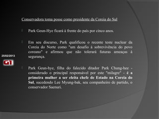 Conservadora toma posse como presidente da Coreia do Sul

                Park Geun-Hye ficará à frente do país por cinco anos.

                Em seu discurso, Park qualificou o recente teste nuclear da
                 Coreia do Norte como "um desafio à sobrevivência do povo
                 coreano" e afirmou que não tolerará futuras ameaças à
25/02/2013       segurança.

                Park Geun-hye, filha do falecido ditador Park Chung-hee -
                 considerado o principal responsável por este "milagre" - é a
                 primeira mulher a ser eleita chefe de Estado na Coreia do
                 Sul, sucedendo Lee Myung-bak, seu companheiro de partido, o
                 conservador Saenuri.
 