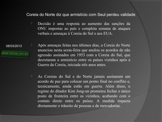 Coreia do Norte diz que armistício com Seul perdeu validade

                  Decisão é uma resposta ao aumento das sanções da
                   ONU impostas ao país e completa semana de ataques
                   verbais e ameaças à Coreia do Sul e aos EUA.


08/03/2013        Após ameaças feitas nos últimos dias, a Coreia do Norte
                   anunciou nesta sexta-feira que anulou os acordos de não
                   agressão assinados em 1953 com a Coreia do Sul, que
                   decretaram o armistício entre os países vizinhos após a
                   Guerra da Coreia, iniciada três anos antes.

                  As Coreias do Sul e do Norte jamais assinaram um
                   acordo de paz para colocar um ponto final no conflito e,
                   tecnicamente, ainda estão em guerra. Além disso, o
                   regime do ditador Kim Jong-un prometeu fechar o único
                   posto de fronteira entre os vizinhos, acabando com o
                   contato direto entre os países. A medida impacta
                   diretamente o trânsito de pessoas e de mercadorias.
 