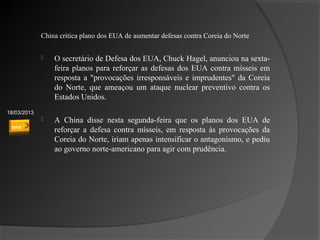 China critica plano dos EUA de aumentar defesas contra Coreia do Norte


                O secretário de Defesa dos EUA, Chuck Hagel, anunciou na sexta-
                 feira planos para reforçar as defesas dos EUA contra mísseis em
                                                         ​
                 resposta a "provocações irresponsáveis e imprudentes" da Coreia
                 do Norte, que ameaçou um ataque nuclear preventivo contra os
                 Estados Unidos.
18/03/2013
                A China disse nesta segunda-feira que os planos dos EUA de
                 reforçar a defesa contra mísseis, em resposta às provocações da
                 Coreia do Norte, iriam apenas intensificar o antagonismo, e pediu
                 ao governo norte-americano para agir com prudência.
 