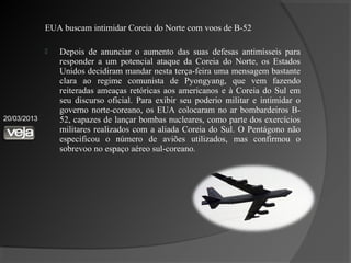 EUA buscam intimidar Coreia do Norte com voos de B-52

                Depois de anunciar o aumento das suas defesas antimísseis para
                 responder a um potencial ataque da Coreia do Norte, os Estados
                 Unidos decidiram mandar nesta terça-feira uma mensagem bastante
                 clara ao regime comunista de Pyongyang, que vem fazendo
                 reiteradas ameaças retóricas aos americanos e à Coreia do Sul em
                 seu discurso oficial. Para exibir seu poderio militar e intimidar o
                 governo norte-coreano, os EUA colocaram no ar bombardeiros B-
20/03/2013       52, capazes de lançar bombas nucleares, como parte dos exercícios
                 militares realizados com a aliada Coreia do Sul. O Pentágono não
                 especificou o número de aviões utilizados, mas confirmou o
                 sobrevoo no espaço aéreo sul-coreano.
 