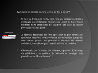 Kim Jong-un ameaça atacar a Coreia do Sul e os EUA

                O líder da Coreia do Norte, Kim Jong-un, ameaçou ordenar a
                 destruição das instalações militares na Coreia do Sul e bases
                 militares norte-americanas no Pacífico "em caso da menor
                 provocação da sua parte".
20/03/2013
                A referida declaração foi feita após hoje no país terem sido
                 realizadas manobras com aeronaves não tripuladas equipadas
                 com armas guiadas de precisão e sistemas de mísseis
                 antiaéreos, concebidos para destruir mísseis de cruzeiro.

                Observando que "o tempo das palavras já passou", Kim Jong-
                 un sublinhou a necessidade de "destruir os inimigos sem
                 piedade até ao último homem".
 