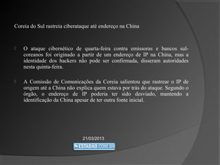 Coreia do Sul rastreia ciberataque até endereço na China


   O ataque cibernético de quarta-feira contra emissoras e bancos sul-
    coreanos foi originado a partir de um endereço de IP na China, mas a
    identidade dos hackers não pode ser confirmada, disseram autoridades
    nesta quinta-feira.

   A Comissão de Comunicações da Coreia salientou que rastrear o IP de
    origem até a China não explica quem estava por trás do ataque. Segundo o
    órgão, o endereço de IP poderia ter sido desviado, mantendo a
    identificação da China apesar de ter outra fonte inicial.




                              21/03/2013
 