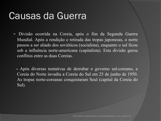 Causas da Guerra
-    Divisão ocorrida na Coreia, após o fim da Segunda Guerra
    Mundial. Após a rendição e retirada das tropas japonesas, o norte
    passou a ser aliado dos soviéticos (socialista), enquanto o sul ficou
    sob a influência norte-americana (capitalista). Esta divisão gerou
    conflitos entre as duas Coreias.

    - Após diversas tentativas de derrubar o governo sul-coreano, a
    Coreia do Norte invadiu a Coreia do Sul em 25 de junho de 1950.
    As tropas norte-coreanas conquistaram Seul (capital da Coreia do
    Sul).




                                   http://www.suapesquisa.com/historia/guerra_da_coreia.htm
 