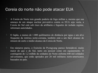 Coreia do norte não pode atacar EUA

   A Coreia do Norte tem grande poderio de fogo militar e, mesmo que sua
    ameaça de um ataque nuclear preventivo contra os EUA seja vazia, a
    Coreia do Sul está sob risco da artilharia e foguetes do isolado regime,
    informam autoridades.

   O Japão, a menos de 1.000 quilômetros de distância por água e um alvo
    frequente da retórica norte-coreana, também está a um fácil alcance de
    mísseis de curto e médio alcance da Coreia do Norte.

   Em números puros, o Exército de Pyongyang parece formidável, muito
    maior do que o do Sul, tanto em pessoal como em equipamento. O
    contingente de 1,2 milhão de soldados do Norte enfrenta 640 mil soldados
    sul-coreanos, que estão apoiados por 26 mil militares norte-americanos
    baseados no país.
 