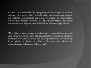    Contudo, as capacidades de Pyongyang não são o que os números
    sugerem. A empobrecida Coreia do Norte abandonou a operação de
    um Exército convencional que possa se engajar em uma batalha
    devido aos recursos escassos, e tem se concentrado em armas
    nucleares e tecnologia de mísseis balísticos, disseram especialistas.



   "Um Exército convencional é muito caro, e esmagadoramente mais
    caro para a Coreia do Norte. Ele rapidamente se tornaria um problema
    financeiro e a Coreia do Norte não pode aguentar isso", disse Shin In-
    kyun, chefe da Defesa da Coreia Network, uma aliança de
    especialistas de defesa com sede em Seul.
 