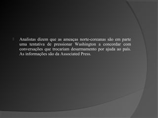    Analistas dizem que as ameaças norte-coreanas são em parte
    uma tentativa de pressionar Washington a concordar com
    conversações que trocariam desarmamento por ajuda ao país.
    As informações são da Associated Press.
 