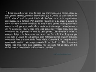 É difícil quantificar um grau de risco que corremos com a possibilidade de
uma guerra armada, porém é improvável que a Coreia do Norte ataque os
EUA, não só está impossibilitada de fazê-lo como seria rapidamente
massacrada se o fizesse. Por questões financeiras e políticas a coreia do
norte não tem a menor condição de manter uma guerra prolongada com a
coreia do sul, por essa razão ela poderia até tentar o que estão chamando
de “o confronto final”, mas teria que conseguir vitória logo, pois sua
economia não suportaria o tono de uma guerra. Dificilmente a china irá
comprar briga e de fato entrar em campo em favor do Kim Jong-un, por
outro lado a Coreia do Sul, embora com potencia militar inferior, tem uma
economia forte e aliados mais fortes ainda. Contudo, Kim Jong-un estará
cometendo suicídio caso ataque a coreia do sul, Japão ou EUA. Ao mesmo
tempo que trará para essa sociedade tão assolada por guerras, um fim
definitivo e a tão sonhada unificação das “coreias”.
 