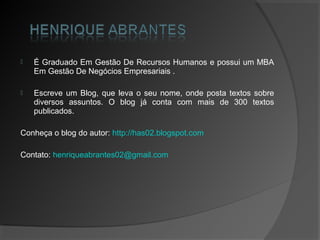    É Graduado Em Gestão De Recursos Humanos e possui um MBA
    Em Gestão De Negócios Empresariais .

   Escreve um Blog, que leva o seu nome, onde posta textos sobre
    diversos assuntos. O blog já conta com mais de 300 textos
    publicados.

Conheça o blog do autor: http://has02.blogspot.com

Contato: henriqueabrantes02@gmail.com
 