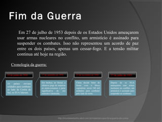 Fim da Guerra
          Em 27 de julho de 1953 depois de os Estados Unidos ameaçarem
         usar armas nucleares no conflito, um armistício é assinado para
         suspender os combates. Isso não representou um acordo de paz
         entre os dois países, apenas um cessar-fogo. E a tensão militar
         continua até hoje na região.

   Cronologia da guerra:

25 de junho de 1950      15 de setembro de 1950             25 de novembro de 1950            27 de julho de 1953


16     países   enviam   Em Inchon, no litoral, a           China decide bater de             Depois de os EUA
                         ofensiva pega de surpresa          frente com o bloco                ameaçarem usar armas
soldados para combater
                         os norte-coreanos e parte          capitalista: envia 180 mil        nucleares no conflito, um
ao lado da Coréia do     significativa    do   seu          soldados para combater            armistício é assinado para
Sul, os EUA lideram.     exército é destruída.              pelo lado do norte.               suspender os combates.




                                          http://mundoestranho.abril.com.br/materia/o-que-foi-a-guerra-da-coreia
 