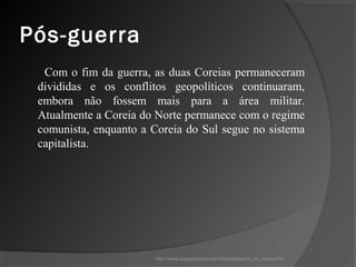 Pós-guerra
  Com o fim da guerra, as duas Coreias permaneceram
 divididas e os conflitos geopolíticos continuaram,
 embora não fossem mais para a área militar.
 Atualmente a Coreia do Norte permanece com o regime
 comunista, enquanto a Coreia do Sul segue no sistema
 capitalista.




                       http://www.suapesquisa.com/historia/guerra_da_coreia.htm
 