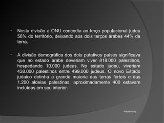 • Nesta divisão a ONU concedia ao terço populacional judeu
56% do território, deixando aos dois terços árabes 44% da
terra.
• A divisão demográfica dos dois putativos países significava
que no estado árabe deveriam viver 818.000 palestinos,
hospedando 10.000 judeus. No estado judeu, viveriam
438.000 palestinos entre 499.000 judeus. O novo Estado
judaico detinha a grande maioria das terras férteis e das
1.200 aldeias palestinas, aproximadamente 400 estavam
incluídas em seu interior.
Wikipédia.org
 