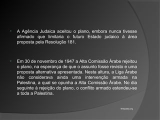 • A Agência Judaica aceitou o plano, embora nunca tivesse
afirmado que limitaria o futuro Estado judaico à área
proposta pela Resolução 181.
• Em 30 de novembro de 1947 a Alta Comissão Árabe rejeitou
o plano, na esperança de que o assunto fosse revisto e uma
proposta alternativa apresentada. Nesta altura, a Liga Árabe
não considerava ainda uma intervenção armada na
Palestina, a qual se opunha a Alta Comissão Árabe. No dia
seguinte à rejeição do plano, o conflito armado estendeu-se
a toda a Palestina.
Wikipédia.org
 
