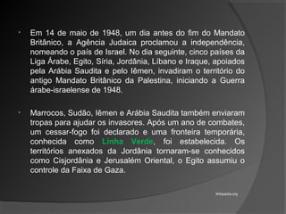 • Em 14 de maio de 1948, um dia antes do fim do Mandato
Britânico, a Agência Judaica proclamou a independência,
nomeando o país de Israel. No dia seguinte, cinco países da
Liga Árabe, Egito, Síria, Jordânia, Líbano e Iraque, apoiados
pela Arábia Saudita e pelo Iêmen, invadiram o território do
antigo Mandato Britânico da Palestina, iniciando a Guerra
árabe-israelense de 1948.
• Marrocos, Sudão, Iêmen e Arábia Saudita também enviaram
tropas para ajudar os invasores. Após um ano de combates,
um cessar-fogo foi declarado e uma fronteira temporária,
conhecida como Linha Verde, foi estabelecida. Os
territórios anexados da Jordânia tornaram-se conhecidos
como Cisjordânia e Jerusalém Oriental, o Egito assumiu o
controle da Faixa de Gaza.
Wikipédia.org
 