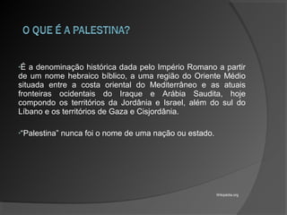 •É a denominação histórica dada pelo Império Romano a partir
de um nome hebraico bíblico, a uma região do Oriente Médio
situada entre a costa oriental do Mediterrâneo e as atuais
fronteiras ocidentais do Iraque e Arábia Saudita, hoje
compondo os territórios da Jordânia e Israel, além do sul do
Líbano e os territórios de Gaza e Cisjordânia.
•“Palestina” nunca foi o nome de uma nação ou estado.
Wikipédia.org
 