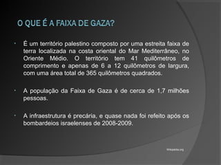 • É um território palestino composto por uma estreita faixa de
terra localizada na costa oriental do Mar Mediterrâneo, no
Oriente Médio. O território tem 41 quilômetros de
comprimento e apenas de 6 a 12 quilômetros de largura,
com uma área total de 365 quilômetros quadrados.
• A população da Faixa de Gaza é de cerca de 1,7 milhões
pessoas.
• A infraestrutura é precária, e quase nada foi refeito após os
bombardeios israelenses de 2008-2009.
Wikipédia.org
 